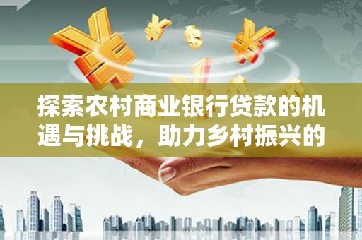 福鼎探索农村商业银行贷款的机遇与挑战，助力乡村振兴的金融引擎